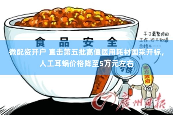 微配资开户 直击第五批高值医用耗材国采开标，人工耳蜗价格降至5万元左右