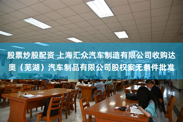 股票炒股配资 上海汇众汽车制造有限公司收购达奥（芜湖）汽车制品有限公司股权案无条件批准
