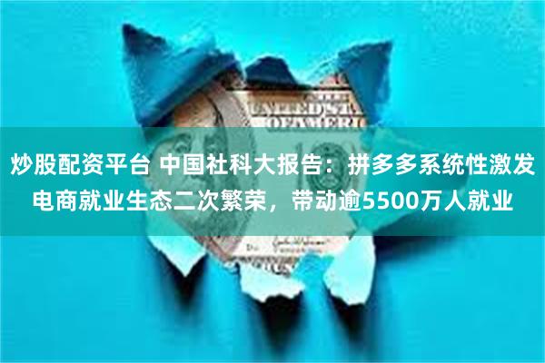 炒股配资平台 中国社科大报告：拼多多系统性激发电商就业生态二次繁荣，带动逾5500万人就业