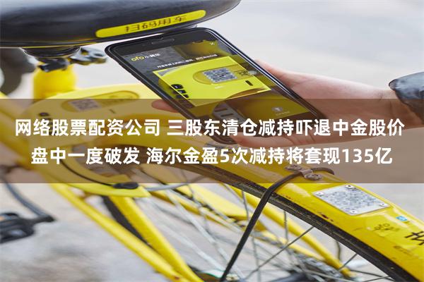 网络股票配资公司 三股东清仓减持吓退中金股价 盘中一度破发 海尔金盈5次减持将套现135亿