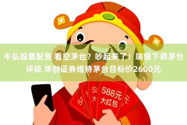 牛弘股票配资 看空茅台？吵起来了！瑞银下调茅台评级 华创证券维持茅台目标价2600元