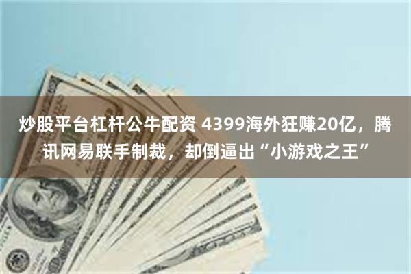炒股平台杠杆公牛配资 4399海外狂赚20亿，腾讯网易联手制裁，却倒逼出“小游戏之王”