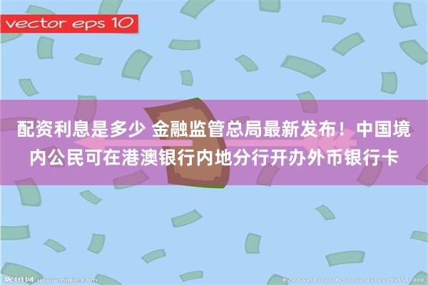 配资利息是多少 金融监管总局最新发布！中国境内公民可在港澳银行内地分行开办外币银行卡