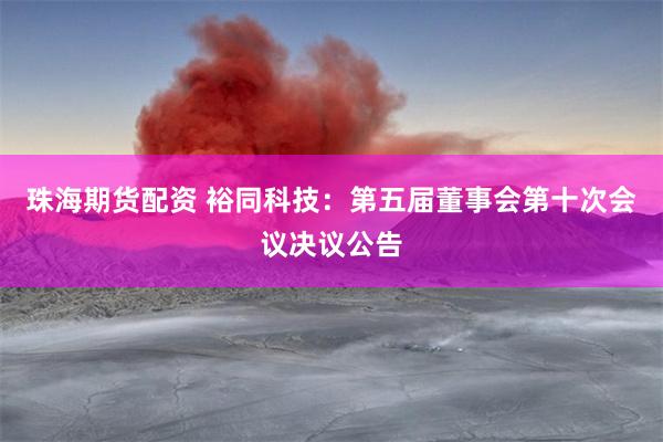 珠海期货配资 裕同科技：第五届董事会第十次会议决议公告