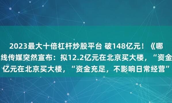 2023最大十倍杠杆炒股平台 破148亿元！《哪吒2》将在日本上映！光线传媒突然宣布：拟12.2亿元在北京买大楼，“资金充足，不影响日常经营”