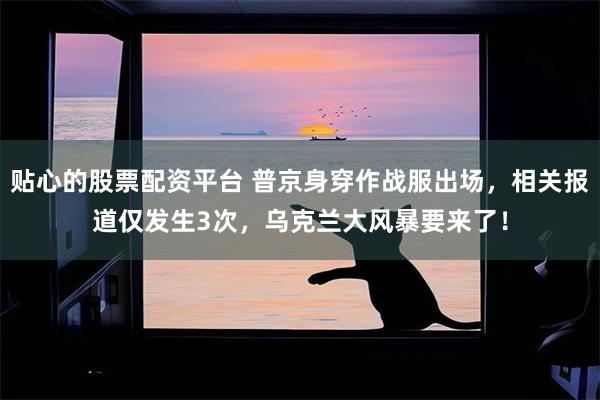 贴心的股票配资平台 普京身穿作战服出场，相关报道仅发生3次，乌克兰大风暴要来了！