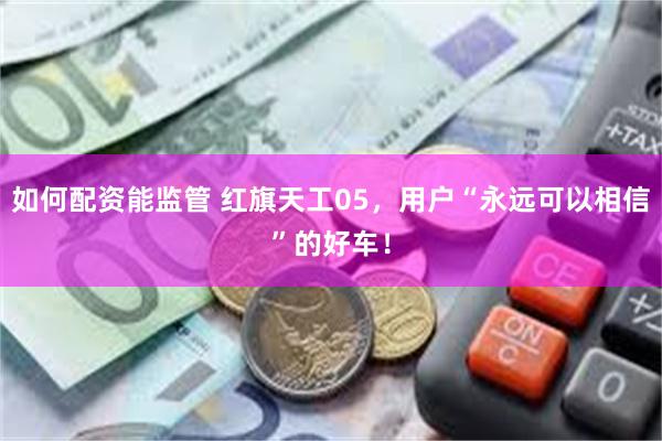 如何配资能监管 红旗天工05，用户“永远可以相信”的好车！