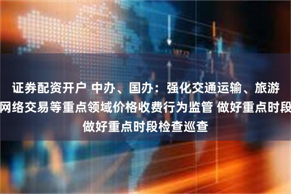 证券配资开户 中办、国办：强化交通运输、旅游、教育、网络交易等重点领域价格收费行为监管 做好重点时段检查巡查