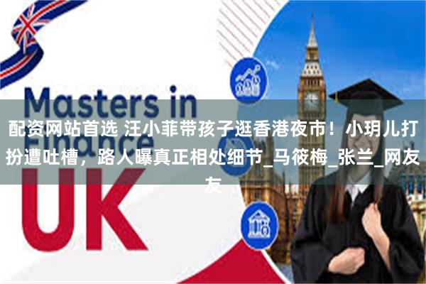 配资网站首选 汪小菲带孩子逛香港夜市！小玥儿打扮遭吐槽，路人曝真正相处细节_马筱梅_张兰_网友