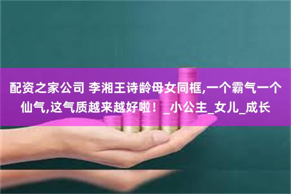配资之家公司 李湘王诗龄母女同框,一个霸气一个仙气,这气质越来越好啦！_小公主_女儿_成长