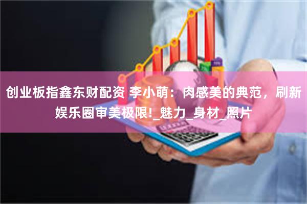 创业板指鑫东财配资 李小萌：肉感美的典范，刷新娱乐圈审美极限!_魅力_身材_照片