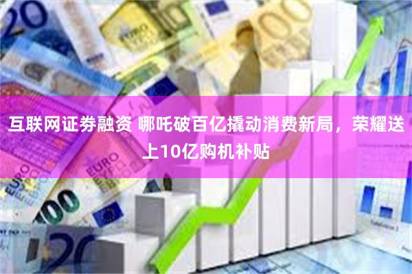 互联网证劵融资 哪吒破百亿撬动消费新局，荣耀送上10亿购机补贴