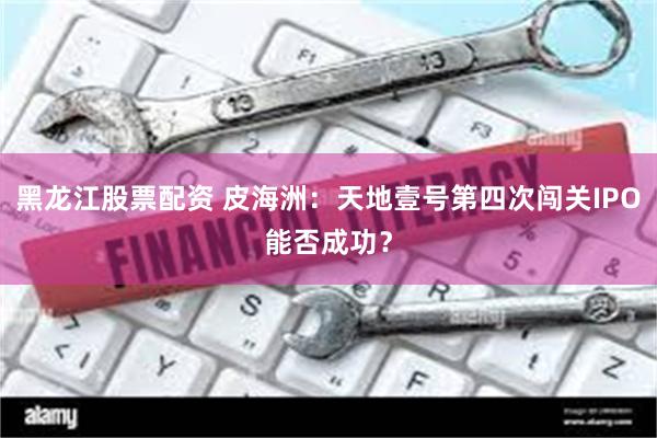 黑龙江股票配资 皮海洲：天地壹号第四次闯关IPO能否成功？