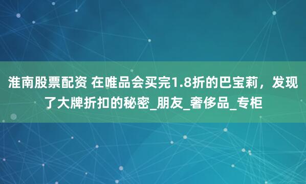 淮南股票配资 在唯品会买完1.8折的巴宝莉，发现了大牌折扣的秘密_朋友_奢侈品_专柜