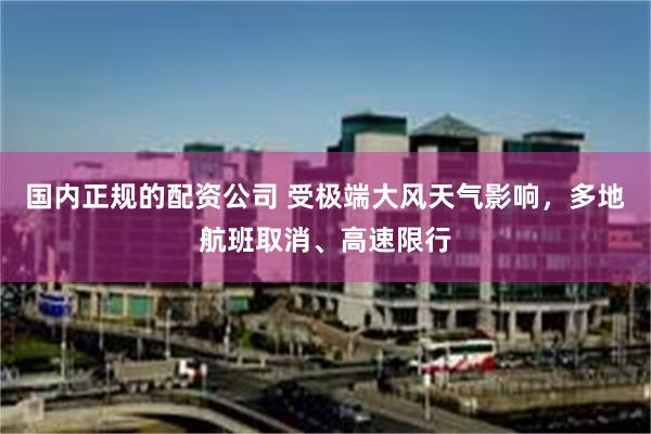 国内正规的配资公司 受极端大风天气影响，多地航班取消、高速限行
