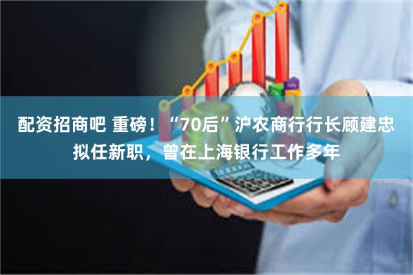 配资招商吧 重磅！“70后”沪农商行行长顾建忠拟任新职，曾在上海银行工作多年