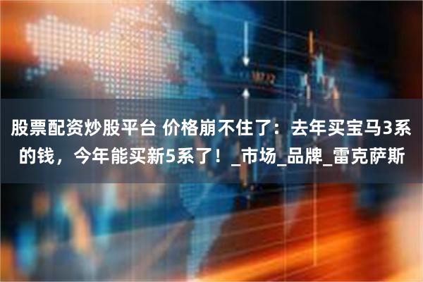 股票配资炒股平台 价格崩不住了：去年买宝马3系的钱，今年能买新5系了！_市场_品牌_雷克萨斯