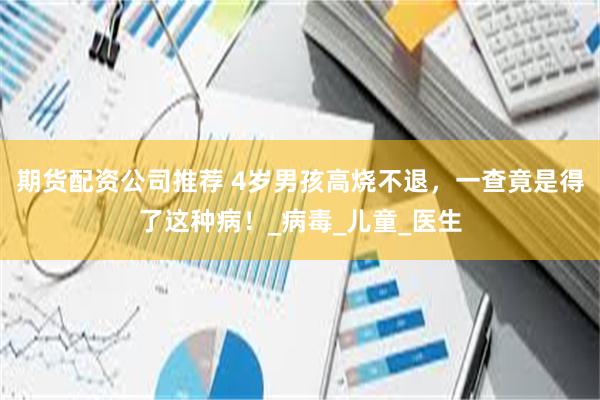 期货配资公司推荐 4岁男孩高烧不退，一查竟是得了这种病！_病