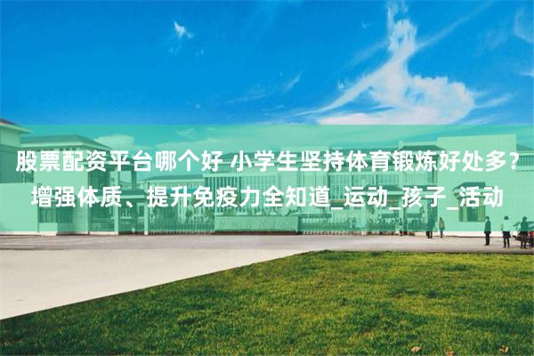 股票配资平台哪个好 小学生坚持体育锻炼好处多？增强体质、提升免疫力全知道_运动_孩子_活动