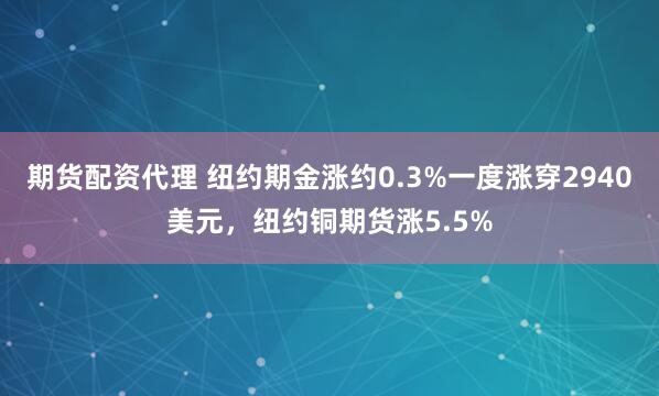 期货配资代理 纽约期金涨约0.3%一度涨穿2940美元，纽约铜期货涨5.5%