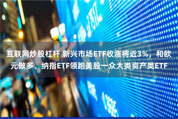 互联网炒股杠杆 新兴市场ETF收涨将近3%，和欧元做多、纳指