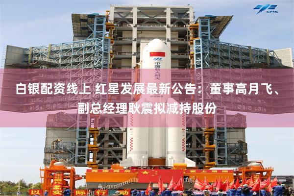 白银配资线上 红星发展最新公告：董事高月飞、副总经理耿震拟减