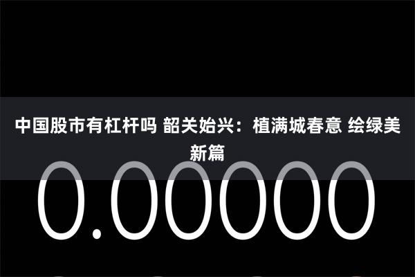 中国股市有杠杆吗 韶关始兴：植满城春意 绘绿美新篇