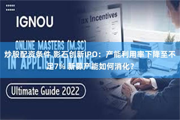 炒股配资条件 影石创新IPO：产能利用率下降至不足7% 新募产能如何消化？