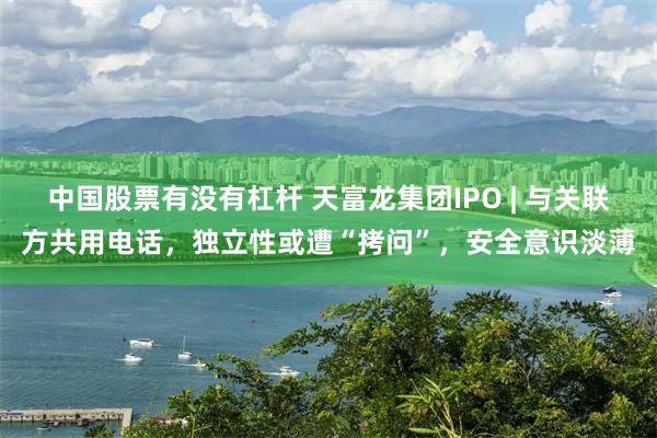 中国股票有没有杠杆 天富龙集团IPO | 与关联方共用电话，独立性或遭“拷问”，安全意识淡薄