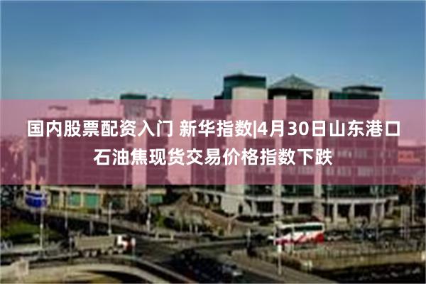国内股票配资入门 新华指数|4月30日山东港口石油焦现货交易价格指数下跌