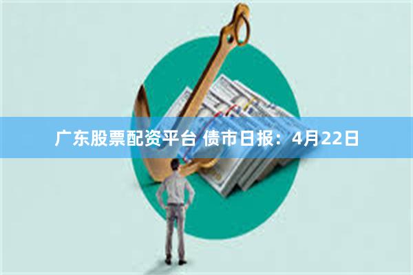广东股票配资平台 债市日报：4月22日