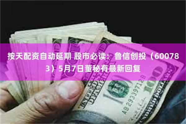 按天配资自动延期 股市必读：鲁信创投（600783）5月7日董秘有最新回复