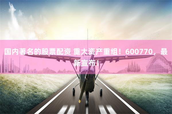 国内著名的股票配资 重大资产重组！600770，最新宣布！