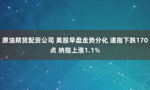 原油期货配资公司 美股早盘走势分化 道指下跌170点 纳指上涨1.1%