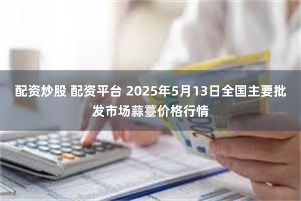 配资炒股 配资平台 2025年5月13日全国主要批发市场蒜薹