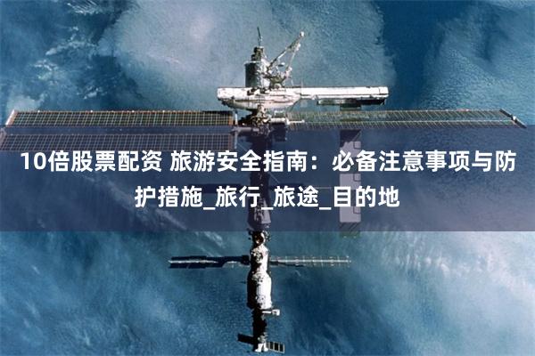 10倍股票配资 旅游安全指南：必备注意事项与防护措施_旅行_旅途_目的地
