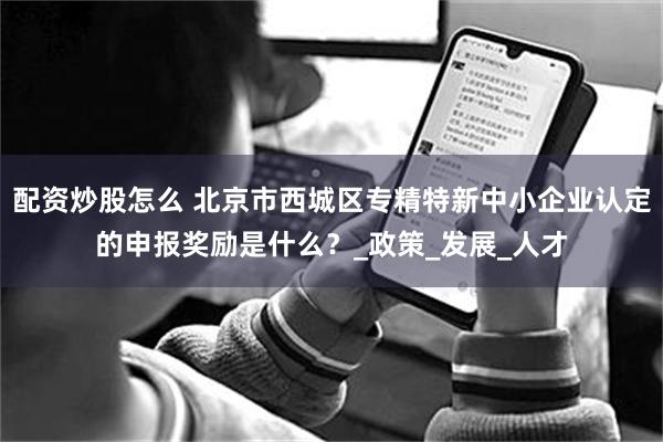 配资炒股怎么 北京市西城区专精特新中小企业认定的申报奖励是什