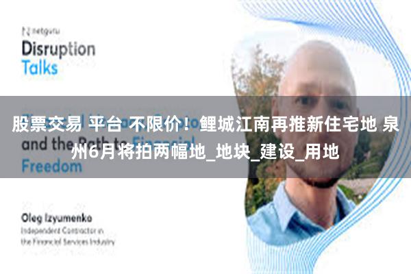 股票交易 平台 不限价！鲤城江南再推新住宅地 泉州6月将拍两