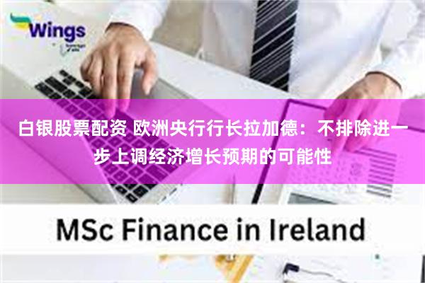 白银股票配资 欧洲央行行长拉加德：不排除进一步上调经济增长预