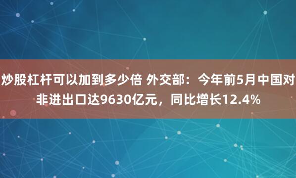 炒股杠杆可以加到多少倍 外交部：今年前5月中国对非进出口达9630亿元，同比增长12.4%