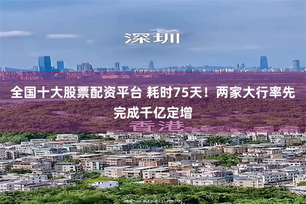 全国十大股票配资平台 耗时75天！两家大行率先完成千亿定增
