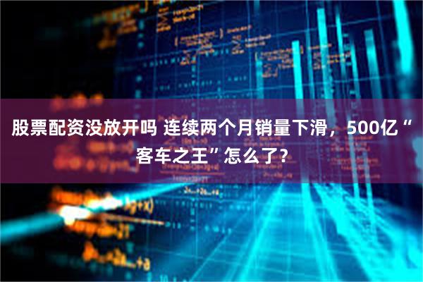 股票配资没放开吗 连续两个月销量下滑，500亿“客车之王”怎么了？