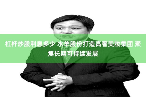 杠杆炒股利息多少 水羊股份打造高奢美妆集团 聚焦长期可持续发展