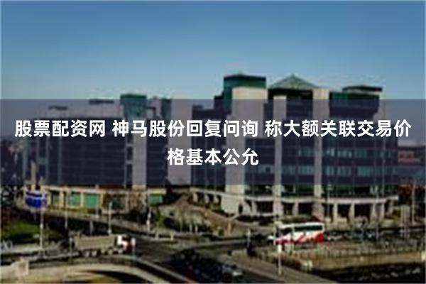 股票配资网 神马股份回复问询 称大额关联交易价格基本公允