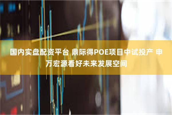 国内实盘配资平台 鼎际得POE项目中试投产 申万宏源看好未来发展空间