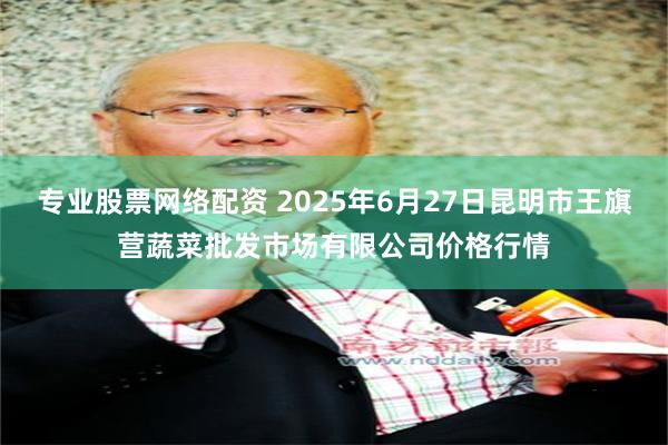 专业股票网络配资 2025年6月27日昆明市王旗营蔬菜批发市场有限公司价格行情