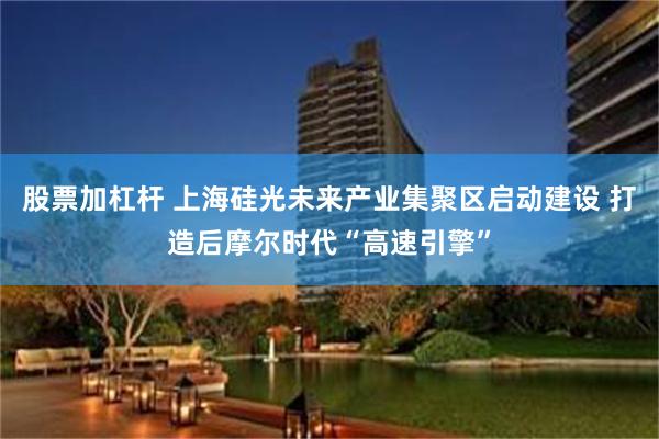 股票加杠杆 上海硅光未来产业集聚区启动建设 打造后摩尔时代“