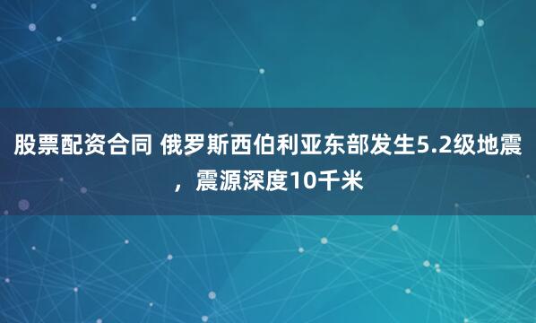 股票配资合同 俄罗斯西伯利亚东部发生5.2级地震，震源深度10千米