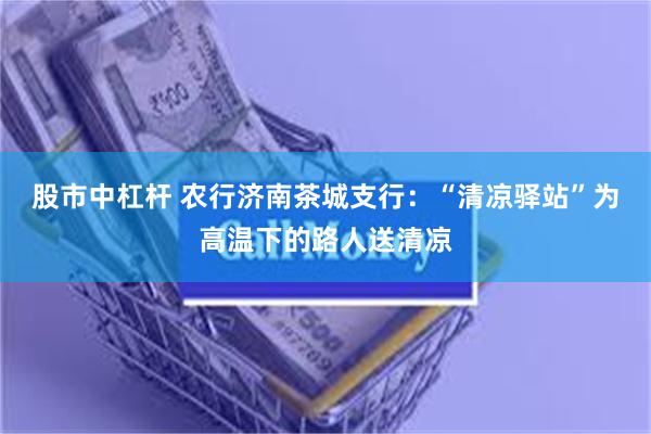 股市中杠杆 农行济南茶城支行：“清凉驿站”为高温下的路人送清凉