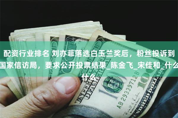 配资行业排名 刘亦菲落选白玉兰奖后，粉丝投诉到国家信访局，要求公开投票结果_陈金飞_宋佳和_什么